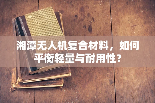 湘潭无人机复合材料，如何平衡轻量与耐用性？