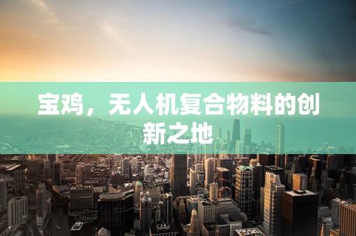 宝鸡，无人机复合物料的创新之地