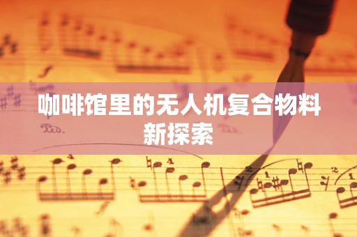 咖啡馆里的无人机复合物料新探索