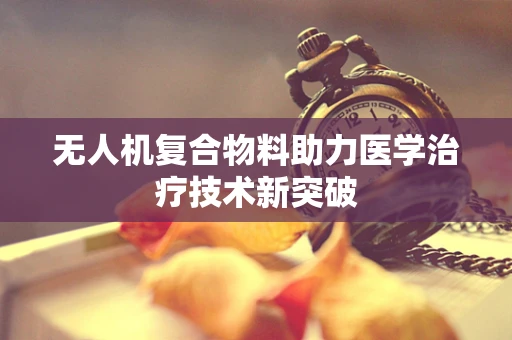 无人机复合物料助力医学治疗技术新突破