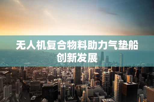 无人机复合物料助力气垫船创新发展