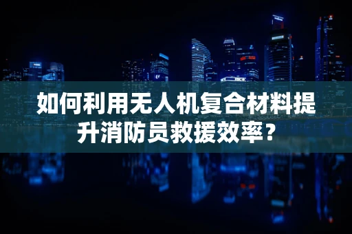 如何利用无人机复合材料提升消防员救援效率？