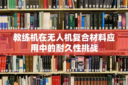 教练机在无人机复合材料应用中的耐久性挑战