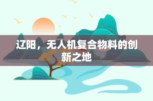 辽阳，无人机复合物料的创新之地