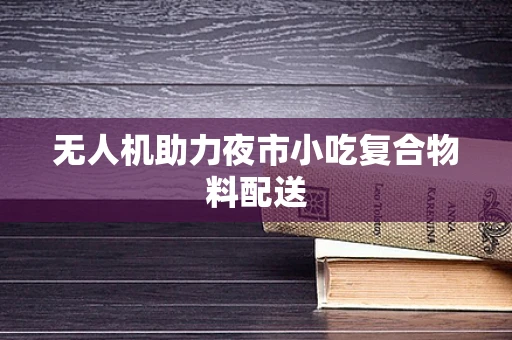 无人机助力夜市小吃复合物料配送