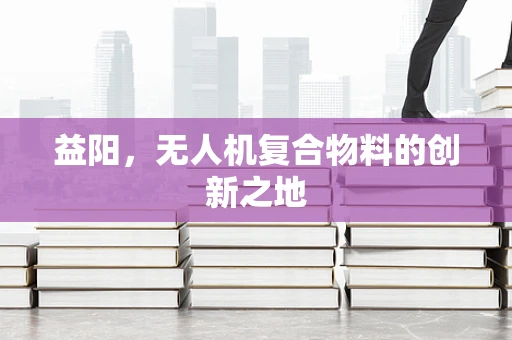 益阳，无人机复合物料的创新之地