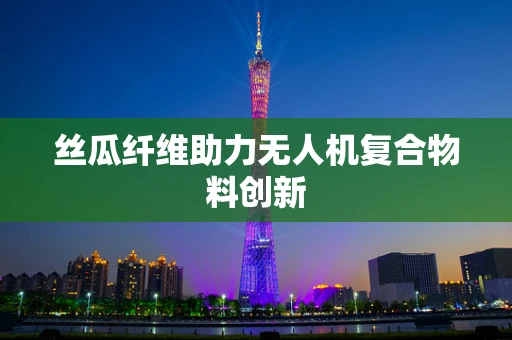 丝瓜纤维助力无人机复合物料创新