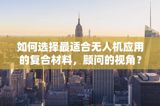 如何选择最适合无人机应用的复合材料，顾问的视角？