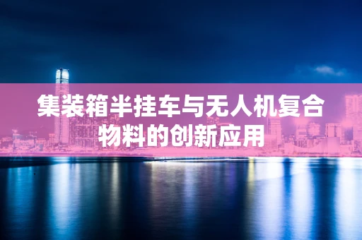 集装箱半挂车与无人机复合物料的创新应用