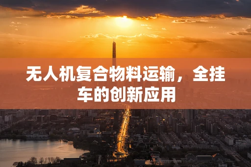 无人机复合物料运输，全挂车的创新应用