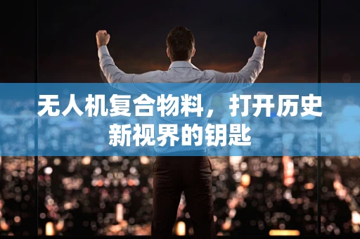 无人机复合物料，打开历史新视界的钥匙