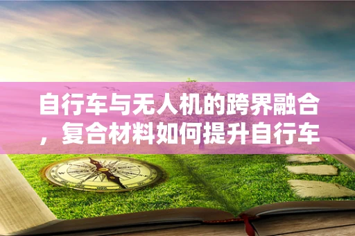 自行车与无人机的跨界融合，复合材料如何提升自行车载无人机性能？