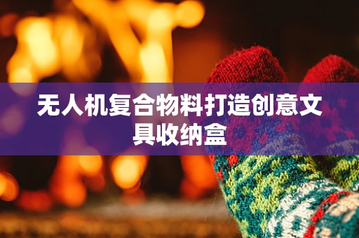 无人机复合物料打造创意文具收纳盒