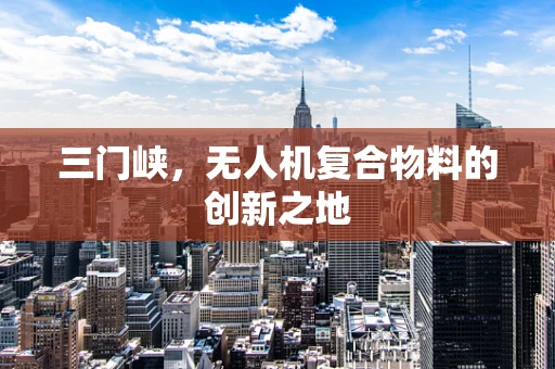 三门峡，无人机复合物料的创新之地