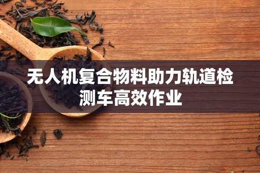 无人机复合物料助力轨道检测车高效作业