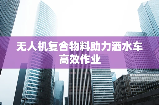 无人机复合物料助力洒水车高效作业