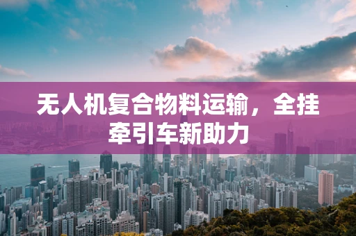 无人机复合物料运输，全挂牵引车新助力