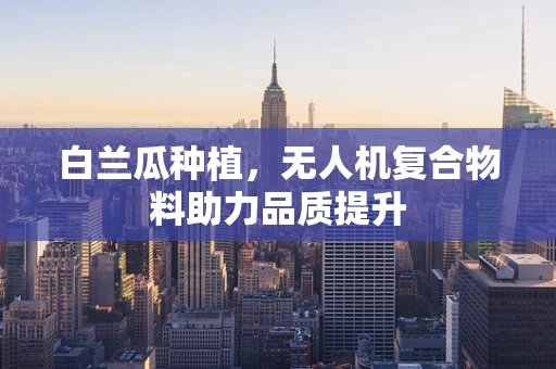 白兰瓜种植，无人机复合物料助力品质提升