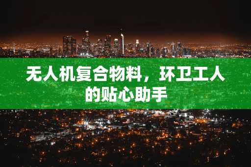 无人机复合物料，环卫工人的贴心助手
