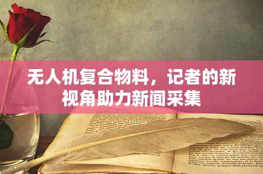 无人机复合物料，记者的新视角助力新闻采集