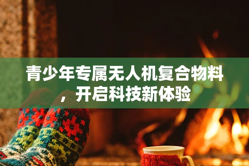 青少年专属无人机复合物料，开启科技新体验