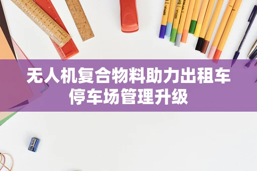 无人机复合物料助力出租车停车场管理升级