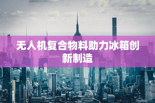无人机复合物料助力冰箱创新制造