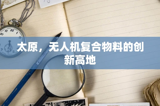 太原，无人机复合物料的创新高地