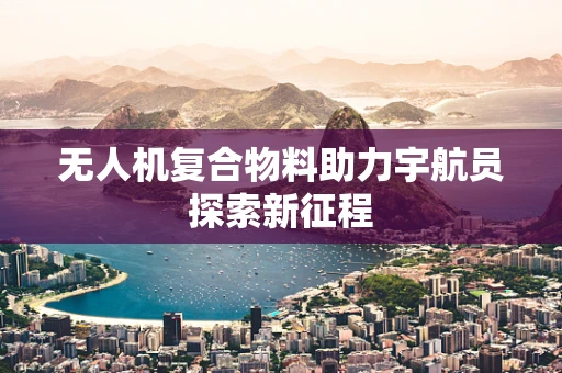无人机复合物料助力宇航员探索新征程