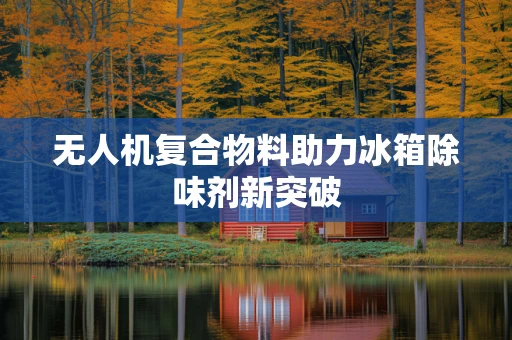 无人机复合物料助力冰箱除味剂新突破