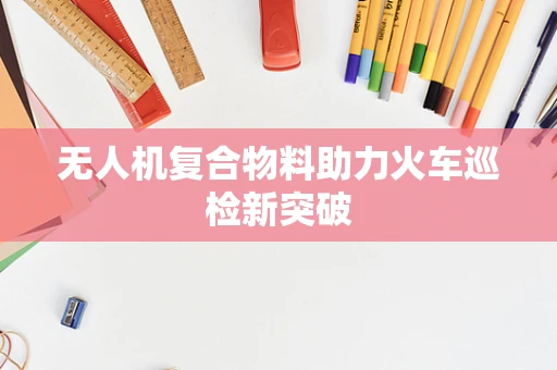 无人机复合物料助力火车巡检新突破