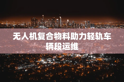 无人机复合物料助力轻轨车辆段运维