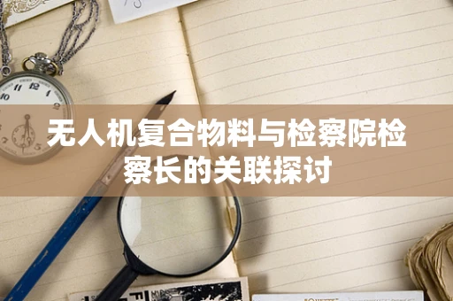 无人机复合物料与检察院检察长的关联探讨