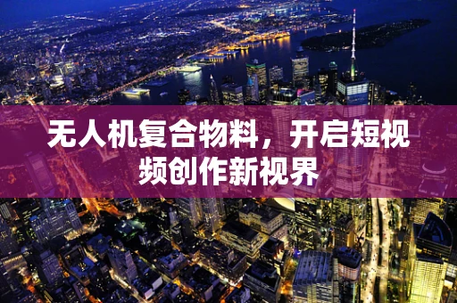无人机复合物料，开启短视频创作新视界