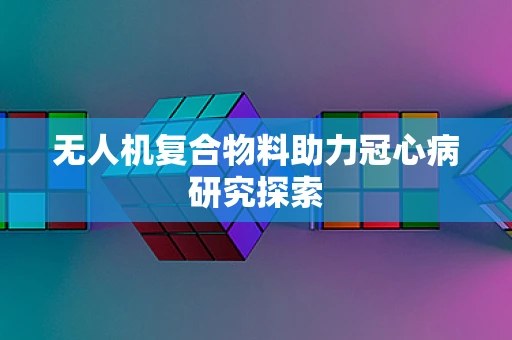 无人机复合物料助力冠心病研究探索