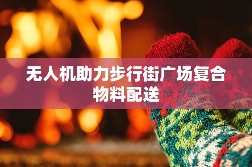 无人机助力步行街广场复合物料配送