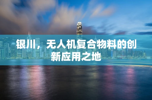 银川，无人机复合物料的创新应用之地