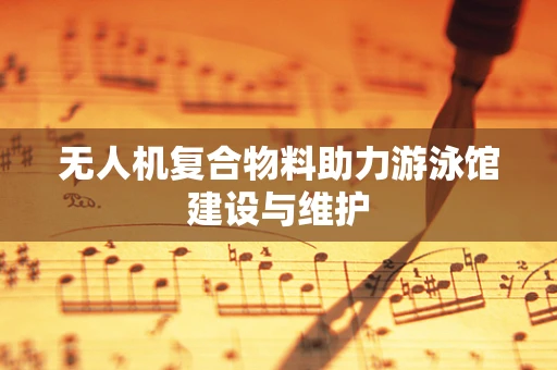 无人机复合物料助力游泳馆建设与维护