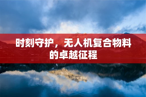 时刻守护，无人机复合物料的卓越征程