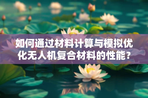如何通过材料计算与模拟优化无人机复合材料的性能？
