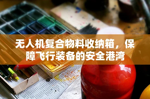 无人机复合物料收纳箱，保障飞行装备的安全港湾