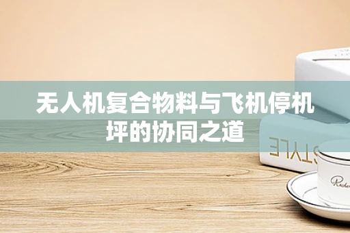 无人机复合物料与飞机停机坪的协同之道