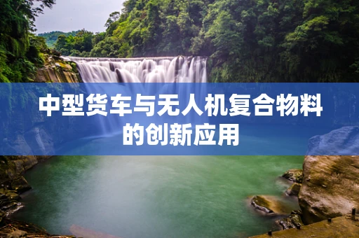 中型货车与无人机复合物料的创新应用
