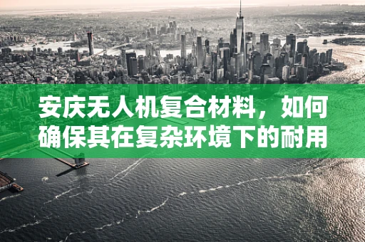 安庆无人机复合材料，如何确保其在复杂环境下的耐用性与轻量化？