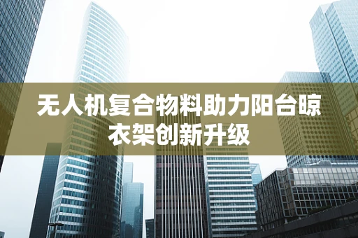 无人机复合物料助力阳台晾衣架创新升级