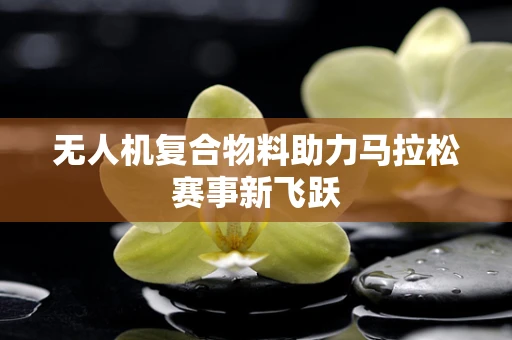 无人机复合物料助力马拉松赛事新飞跃