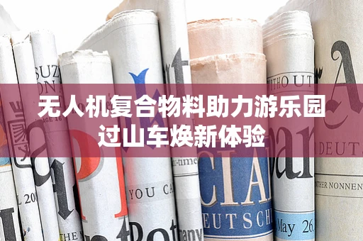 无人机复合物料助力游乐园过山车焕新体验
