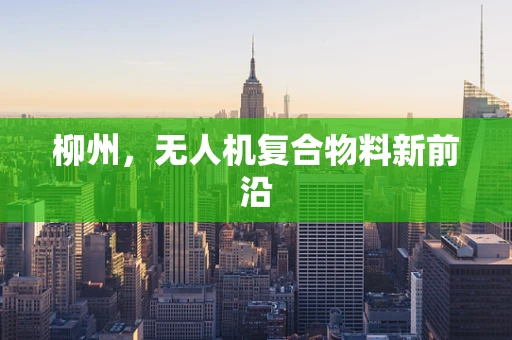 柳州，无人机复合物料新前沿