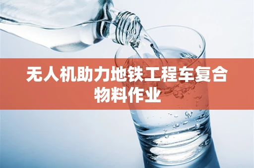 无人机助力地铁工程车复合物料作业