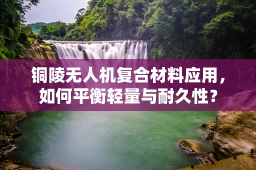 铜陵无人机复合材料应用，如何平衡轻量与耐久性？